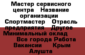 Мастер сервисного центра › Название организации ­ Спортмастер › Отрасль предприятия ­ Другое › Минимальный оклад ­ 26 000 - Все города Работа » Вакансии   . Крым,Алушта